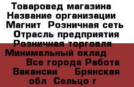 Товаровед магазина › Название организации ­ Магнит, Розничная сеть › Отрасль предприятия ­ Розничная торговля › Минимальный оклад ­ 33 400 - Все города Работа » Вакансии   . Брянская обл.,Сельцо г.